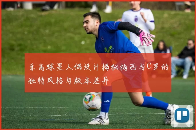 乐高球星人偶设计揭秘梅西与C罗的独特风格与版本差异
