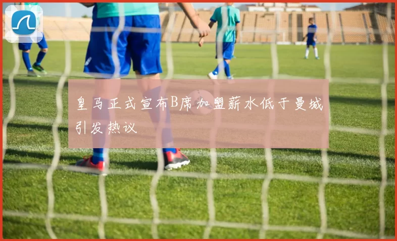 皇马正式宣布B席加盟薪水低于曼城引发热议