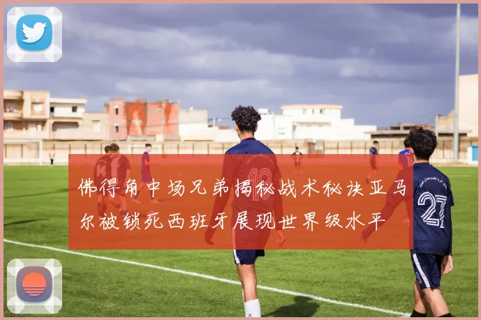 佛得角中场兄弟揭秘战术秘诀亚马尔被锁死西班牙展现世界级水平