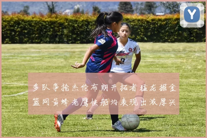 多队争抢杰伦布朗开拓者猛龙掘金篮网黄蜂老鹰快船均表现出浓厚兴趣