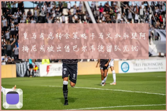 皇马考虑转会策略卡马文加和楚阿梅尼或被出售巴尔韦德留队无忧