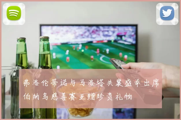 弗洛伦蒂诺与马洛塔共襄盛举出席伯纳乌慈善赛互赠珍贵礼物