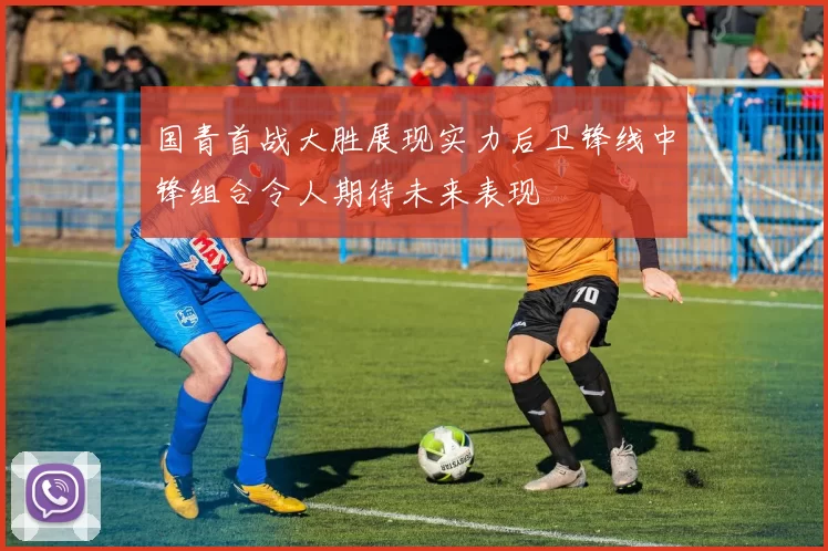 国青首战大胜展现实力后卫锋线中锋组合令人期待未来表现