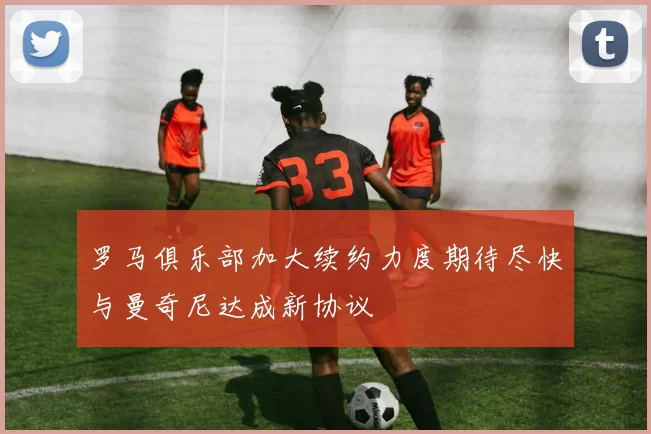 罗马俱乐部加大续约力度期待尽快与曼奇尼达成新协议